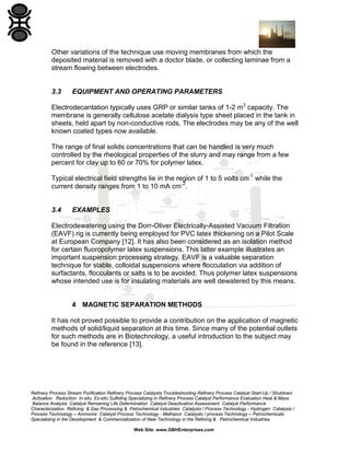 Other variations of the technique use moving membranes from which the
deposited material is removed with a doctor blade, or collecting laminae from a
stream flowing between electrodes.

3.3

EQUIPMENT AND OPERATING PARAMETERS

Electrodecantation typically uses GRP or similar tanks of 1-2 m3 capacity. The
membrane is generally cellulose acetate dialysis type sheet placed in the tank in
sheets, held apart by non-conductive rods. The electrodes may be any of the well
known coated types now available.
The range of final solids concentrations that can be handled is very much
controlled by the rheological properties of the slurry and may range from a few
percent for clay up to 60 or 70% for polymer latex.
Typical electrical field strengths lie in the region of 1 to 5 volts cm-1 while the
current density ranges from 1 to 10 mA cm-2.

3.4

EXAMPLES

Electrodewatering using the Dorr-Oliver Electrically-Assisted Vacuum Filtration
(EAVF) rig is currently being employed for PVC latex thickening on a Pilot Scale
at European Company [12]. It has also been considered as an isolation method
for certain fluoropolymer latex suspensions. This latter example illustrates an
important suspension processing strategy. EAVF is a valuable separation
technique for stable, colloidal suspensions where flocculation via addition of
surfactants, flocculants or salts is to be avoided. Thus polymer latex suspensions
whose intended use is for insulating materials are well dewatered by this means.

4 MAGNETIC SEPARATION METHODS
It has not proved possible to provide a contribution on the application of magnetic
methods of solid/liquid separation at this time. Since many of the potential outlets
for such methods are in Biotechnology, a useful introduction to the subject may
be found in the reference [13].

Refinery Process Stream Purification Refinery Process Catalysts Troubleshooting Refinery Process Catalyst Start-Up / Shutdown
Activation Reduction In-situ Ex-situ Sulfiding Specializing in Refinery Process Catalyst Performance Evaluation Heat & Mass
Balance Analysis Catalyst Remaining Life Determination Catalyst Deactivation Assessment Catalyst Performance
Characterization Refining & Gas Processing & Petrochemical Industries Catalysts / Process Technology - Hydrogen Catalysts /
Process Technology – Ammonia Catalyst Process Technology - Methanol Catalysts / process Technology – Petrochemicals
Specializing in the Development & Commercialization of New Technology in the Refining & Petrochemical Industries
Web Site: www.GBHEnterprises.com

 