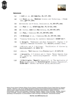 Refinery Process Stream Purification Refinery Process Catalysts Troubleshooting Refinery Process Catalyst Start-Up / Shutdown
Activation Reduction In-situ Ex-situ Sulfiding Specializing in Refinery Process Catalyst Performance Evaluation Heat & Mass
Balance Analysis Catalyst Remaining Life Determination Catalyst Deactivation Assessment Catalyst Performance
Characterization Refining & Gas Processing & Petrochemical Industries Catalysts / Process Technology - Hydrogen Catalysts /
Process Technology – Ammonia Catalyst Process Technology - Methanol Catalysts / process Technology – Petrochemicals
Specializing in the Development & Commercialization of New Technology in the Refining & Petrochemical Industries
Web Site: www.GBHEnterprises.com

 
