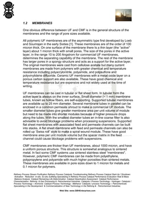 1.2

MEMBRANES

One obvious difference between UF and CMF is in the general structure of the
membranes and the range of pore sizes available.
All polymeric UF membranes are of the asymmetric type first developed by Loeb
and Sourirajan in the early Sixties [1]. These membranes are of the order of 100
micron thick. On one surface of the membrane there Is a thin layer (the “active"
layer) about 1 micron thick with small pores. The size of the pores in the active
layer, in the range 10 to 200 Angstrom for commercial UF membranes,
determines the separating capability of the membrane. The rest of the membrane
has larger pores in a spongy structure and acts as a support for the active layer.
The original membranes were cast from cellulose acetate but many current
membranes are made from polymers with greater chemical and temperature
resistance including polyacrylonitrile, polyamide, and polysulfone and
polyvinylidene difluoride. Ceramic UF membranes with a metal oxide layer on a
porous carbon support are also available. These have good chemical and
temperature resistance but are expensive and not widely used at the time of
writing.
UF membranes can be cast in tubular or flat sheet form. In tubular form the
active layer is always on the inner surface. Small diameter (~ 1 mm) membrane
tubes, known as hollow fibers, are self-supporting. Supported tubular membranes
are available up to 25 mm diameter. Several membrane tubes in parallel can be
enclosed in a common permeate shroud to make a commercial UF module. The
smaller diameter tubes give greater membrane area per unit volume of module
but need to be made into shorter modules because of higher pressure drops
along the tubes. With the smallest diameter tubes an in-line coarse filter Is also
advisable to avoid blockage problems when processing suspensions. Supported
flat sheet membranes with associated feed and permeate channels can be built
into stacks. A flat sheet membrane with feed and permeate channels can also be
rolled up ‘Swiss roll” style to make a spiral wound module. These have good
membrane area per unit module volume but the spacer matrix in the feed
channel could cause blockage problems with suspensions.
CMF membranes are thicker than UF membranes, about 1000 micron, and have
a uniform porous structure. This structure is somewhat analogous to sintered
metal. In fact some CMF systems use sintered stainless steel “membranes".
However, polymeric CMF membranes can be made from polyethylene,
polypropylene and polyamide with much higher porosities than sintered metals.
These membranes are available in pore sizes down to 1 micron for metals and
0.1 micron for polymers.
Refinery Process Stream Purification Refinery Process Catalysts Troubleshooting Refinery Process Catalyst Start-Up / Shutdown
Activation Reduction In-situ Ex-situ Sulfiding Specializing in Refinery Process Catalyst Performance Evaluation Heat & Mass
Balance Analysis Catalyst Remaining Life Determination Catalyst Deactivation Assessment Catalyst Performance
Characterization Refining & Gas Processing & Petrochemical Industries Catalysts / Process Technology - Hydrogen Catalysts /
Process Technology – Ammonia Catalyst Process Technology - Methanol Catalysts / process Technology – Petrochemicals
Specializing in the Development & Commercialization of New Technology in the Refining & Petrochemical Industries
Web Site: www.GBHEnterprises.com

 