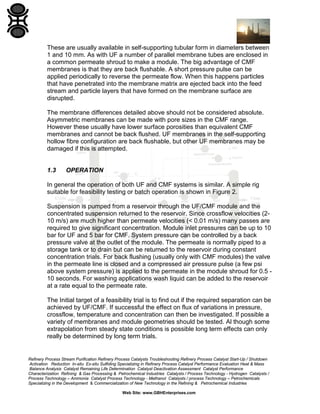 These are usually available in self-supporting tubular form in diameters between
1 and 10 mm. As with UF a number of parallel membrane tubes are enclosed in
a common permeate shroud to make a module. The big advantage of CMF
membranes is that they are back flushable. A short pressure pulse can be
applied periodically to reverse the permeate flow. When this happens particles
that have penetrated into the membrane matrix are ejected back into the feed
stream and particle layers that have formed on the membrane surface are
disrupted.
The membrane differences detailed above should not be considered absolute.
Asymmetric membranes can be made with pore sizes in the CMF range.
However these usually have lower surface porosities than equivalent CMF
membranes and cannot be back flushed. UF membranes in the self-supporting
hollow fibre configuration are back flushable, but other UF membranes may be
damaged if this is attempted.

1.3

OPERATION

In general the operation of both UF and CMF systems is similar. A simple rig
suitable for feasibility testing or batch operation is shown in Figure 2.
Suspension is pumped from a reservoir through the UF/CMF module and the
concentrated suspension returned to the reservoir. Since crossflow velocities (210 m/s) are much higher than permeate velocities (< 0.01 m/s) many passes are
required to give significant concentration. Module inlet pressures can be up to 10
bar for UF and 5 bar for CMF. System pressure can be controlled by a back
pressure valve at the outlet of the module. The permeate is normally piped to a
storage tank or to drain but can be returned to the reservoir during constant
concentration trials. For back flushing (usually only with CMF modules) the valve
in the permeate line is closed and a compressed air pressure pulse (a few psi
above system pressure) is applied to the permeate in the module shroud for 0.5 10 seconds. For washing applications wash liquid can be added to the reservoir
at a rate equal to the permeate rate.
The Initial target of a feasibility trial is to find out if the required separation can be
achieved by UF/CMF. If successful the effect on flux of variations in pressure,
crossflow, temperature and concentration can then be investigated. If possible a
variety of membranes and module geometries should be tested. Al though some
extrapolation from steady state conditions is possible long term effects can only
really be determined by long term trials.

Refinery Process Stream Purification Refinery Process Catalysts Troubleshooting Refinery Process Catalyst Start-Up / Shutdown
Activation Reduction In-situ Ex-situ Sulfiding Specializing in Refinery Process Catalyst Performance Evaluation Heat & Mass
Balance Analysis Catalyst Remaining Life Determination Catalyst Deactivation Assessment Catalyst Performance
Characterization Refining & Gas Processing & Petrochemical Industries Catalysts / Process Technology - Hydrogen Catalysts /
Process Technology – Ammonia Catalyst Process Technology - Methanol Catalysts / process Technology – Petrochemicals
Specializing in the Development & Commercialization of New Technology in the Refining & Petrochemical Industries
Web Site: www.GBHEnterprises.com

 