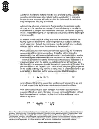 A different membrane material may be less prone to fouling. Altering
operating conditions can also reduce fouling. A reduction in operating
temperature or pressure will reduce Initial flux but overall flux with time
may be improved if fouling is inhibited.
Alternatively, when an uneconomic flux is reached the process can be
stopped and the membranes cleaned. Chemical cleaning is usually the
most effective but larger bore membrane tubes can be cleaned physically
in situ. A recent BIOSEP SAR report deals exclusively with the cleaning of
membranes [8].
In addition to reducing flux fouling may have a secondary effect as the
fouling layer can become the separating medium. Solutes or particles
which pass freely through the membrane may be partially or even totally
rejected by the fouling layer, thus changing the separation.
Polarization occurs when molecules/particles rejected by the membrane
concentrate at the membrane surface. Crossflow will minimize this
concentration but will never entirely eliminate it. Most polarization studies
have investigated the concentration of solutes at the membrane surface.
The solute concentration at the membrane surface quickly increases to a
maximum value when the solute precipitates or forms a thixotropic gel.
Gel formation is analogous to cake formation in conventional filtration. The
gel concentration will depend upon chemical and morphological properties
of the solute and may vary from 10 to 75%. Flux, J, under conditions of gel
polarization is described by the widely accepted Blatt [2] equation:

where Cg and Cb are the suspended solid concentrations in the gel and
the bulk respectively; ks is an empirical constant considered later.
With particulates diffusive back-transport may not be significant and
equation (1) will not apply. Constant pressure particulate filtration without
back-transport can sometimes be described by the well-known cake
filtration equation:

Refinery Process Stream Purification Refinery Process Catalysts Troubleshooting Refinery Process Catalyst Start-Up / Shutdown
Activation Reduction In-situ Ex-situ Sulfiding Specializing in Refinery Process Catalyst Performance Evaluation Heat & Mass
Balance Analysis Catalyst Remaining Life Determination Catalyst Deactivation Assessment Catalyst Performance
Characterization Refining & Gas Processing & Petrochemical Industries Catalysts / Process Technology - Hydrogen Catalysts /
Process Technology – Ammonia Catalyst Process Technology - Methanol Catalysts / process Technology – Petrochemicals
Specializing in the Development & Commercialization of New Technology in the Refining & Petrochemical Industries
Web Site: www.GBHEnterprises.com

 