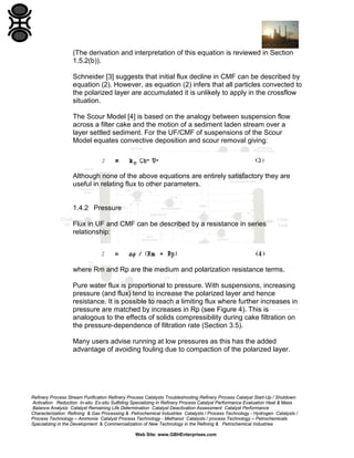 (The derivation and interpretation of this equation is reviewed in Section
1.5.2(b)).
Schneider [3] suggests that initial flux decline in CMF can be described by
equation (2). However, as equation (2) infers that all particles convected to
the polarized layer are accumulated it is unlikely to apply in the crossflow
situation.
The Scour Model [4] is based on the analogy between suspension flow
across a filter cake and the motion of a sediment laden stream over a
layer settled sediment. For the UF/CMF of suspensions of the Scour
Model equates convective deposition and scour removal giving:

Although none of the above equations are entirely satisfactory they are
useful in relating flux to other parameters.

1.4.2 Pressure
Flux in UF and CMF can be described by a resistance in series
relationship:

where Rm and Rp are the medium and polarization resistance terms.
Pure water flux is proportional to pressure. With suspensions, increasing
pressure (and flux) tend to increase the polarized layer and hence
resistance. It is possible to reach a limiting flux where further increases in
pressure are matched by increases in Rp (see Figure 4). This is
analogous to the effects of solids compressibility during cake filtration on
the pressure-dependence of filtration rate (Section 3.5).
Many users advise running at low pressures as this has the added
advantage of avoiding fouling due to compaction of the polarized layer.

Refinery Process Stream Purification Refinery Process Catalysts Troubleshooting Refinery Process Catalyst Start-Up / Shutdown
Activation Reduction In-situ Ex-situ Sulfiding Specializing in Refinery Process Catalyst Performance Evaluation Heat & Mass
Balance Analysis Catalyst Remaining Life Determination Catalyst Deactivation Assessment Catalyst Performance
Characterization Refining & Gas Processing & Petrochemical Industries Catalysts / Process Technology - Hydrogen Catalysts /
Process Technology – Ammonia Catalyst Process Technology - Methanol Catalysts / process Technology – Petrochemicals
Specializing in the Development & Commercialization of New Technology in the Refining & Petrochemical Industries
Web Site: www.GBHEnterprises.com

 