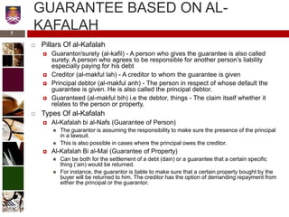 GUARANTEE BASED ON AL-
KAFALAH
 Pillars Of al-Kafalah
 Guarantor/surety (al-kafil) - A person who gives the guarantee is also called
surety. A person who agrees to be responsible for another person’s liability
especially paying for his debt
 Creditor (al-makful lah) - A creditor to whom the guarantee is given
 Principal debtor (al-makful anh) - The person in respect of whose default the
guarantee is given. He is also called the principal debtor.
 Guaranteed (al-makful bih) i.e the debtor, things - The claim itself whether it
relates to the person or property.
 Types Of al-Kafalah
 Al-Kafalah bi al-Nafs (Guarantee of Person)
 The guarantor is assuming the responsibility to make sure the presence of the principal
in a lawsuit.
 This is also possible in cases where the principal owes the creditor.
 Al-Kafalah Bi al-Mal (Guarantee of Property)
 Can be both for the settlement of a debt (dain) or a guarantee that a certain specific
thing (‘ain) would be returned.
 For instance, the guarantor is liable to make sure that a certain property bought by the
buyer will be returned to him. The creditor has the option of demanding repayment from
either the principal or the guarantor.
7
 
