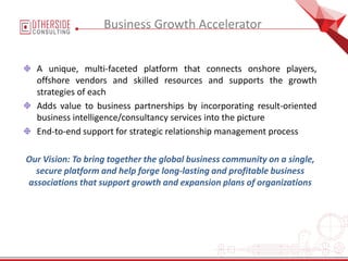 A unique, multi-faceted platform that connects onshore players,
offshore vendors and skilled resources and supports the growth
strategies of each
Adds value to business partnerships by incorporating result-oriented
business intelligence/consultancy services into the picture
End-to-end support for strategic relationship management process
Our Vision: To bring together the global business community on a single,
secure platform and help forge long-lasting and profitable business
associations that support growth and expansion plans of organizations
Business Growth Accelerator
 