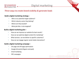 Digital marketing
Three ways to create brand visibility & generate leads
Build a digital marketing strategy –
• Who is our potential target audience?
• Which industry sector they belong?
• Where are they located?
• What job titles to be targeted?
Build a digital marketing plan –
• How can we improve our website for best results?
• How can we optimize digital content for marketing?
• What services can we deliver to specific customers?
• How can we engage regular social media interactions?
Build a digital marketing campaign –
• On-page and off-page optimization
• Google Ad words (Organic and paid)
• Email marketing
• PPC campaigns
 