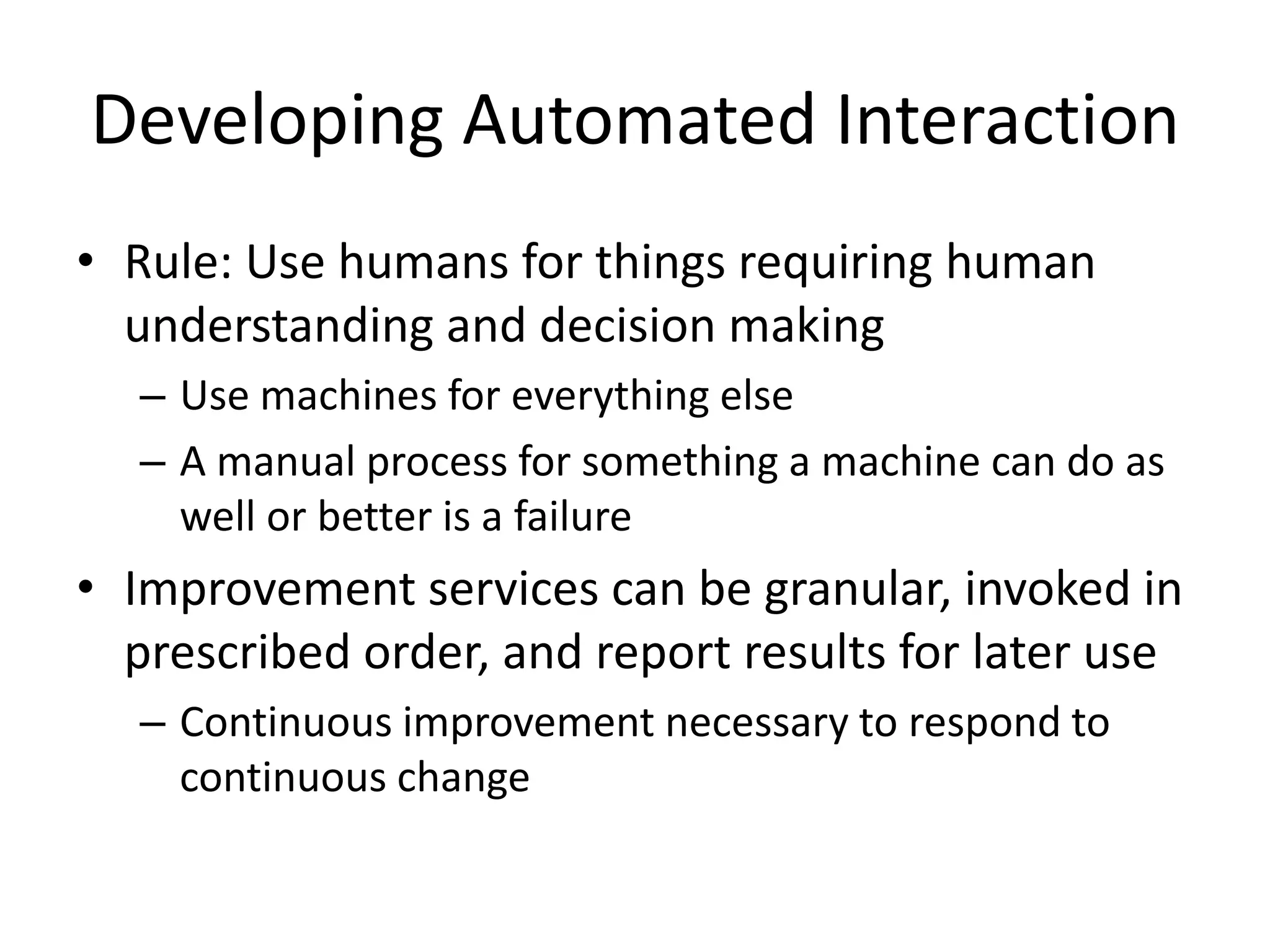 Developing Automated Interaction
• Rule: Use humans for things requiring human
understanding and decision making
– Use machines for everything else
– A manual process for something a machine can do as
well or better is a failure
• Improvement services can be granular, invoked in
prescribed order, and report results for later use
– Continuous improvement necessary to respond to
continuous change
 