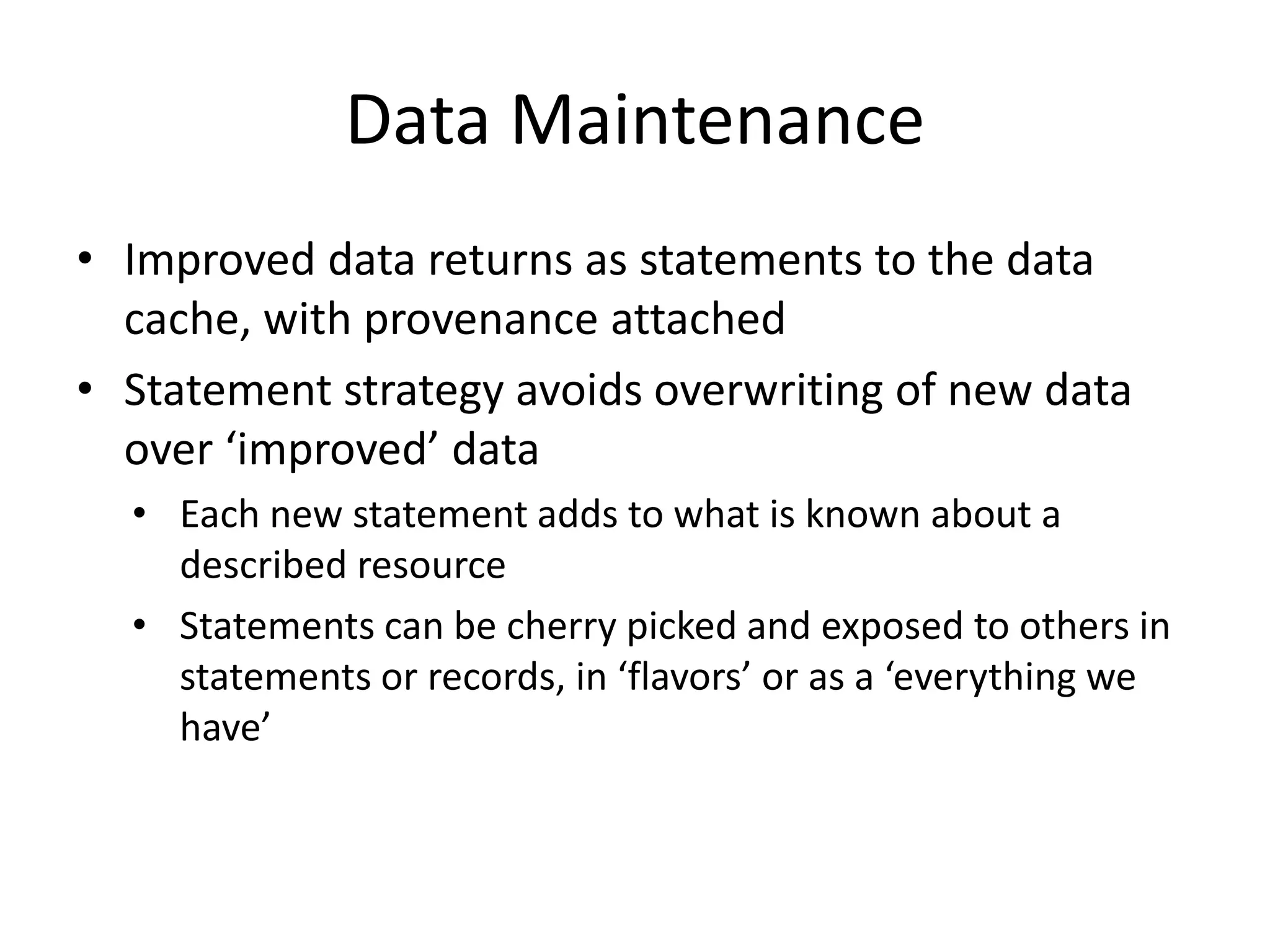 Data Maintenance
• Improved data returns as statements to the data
cache, with provenance attached
• Statement strategy avoids overwriting of new data
over ‘improved’ data
• Each new statement adds to what is known about a
described resource
• Statements can be cherry picked and exposed to others in
statements or records, in ‘flavors’ or as a ‘everything we
have’
 