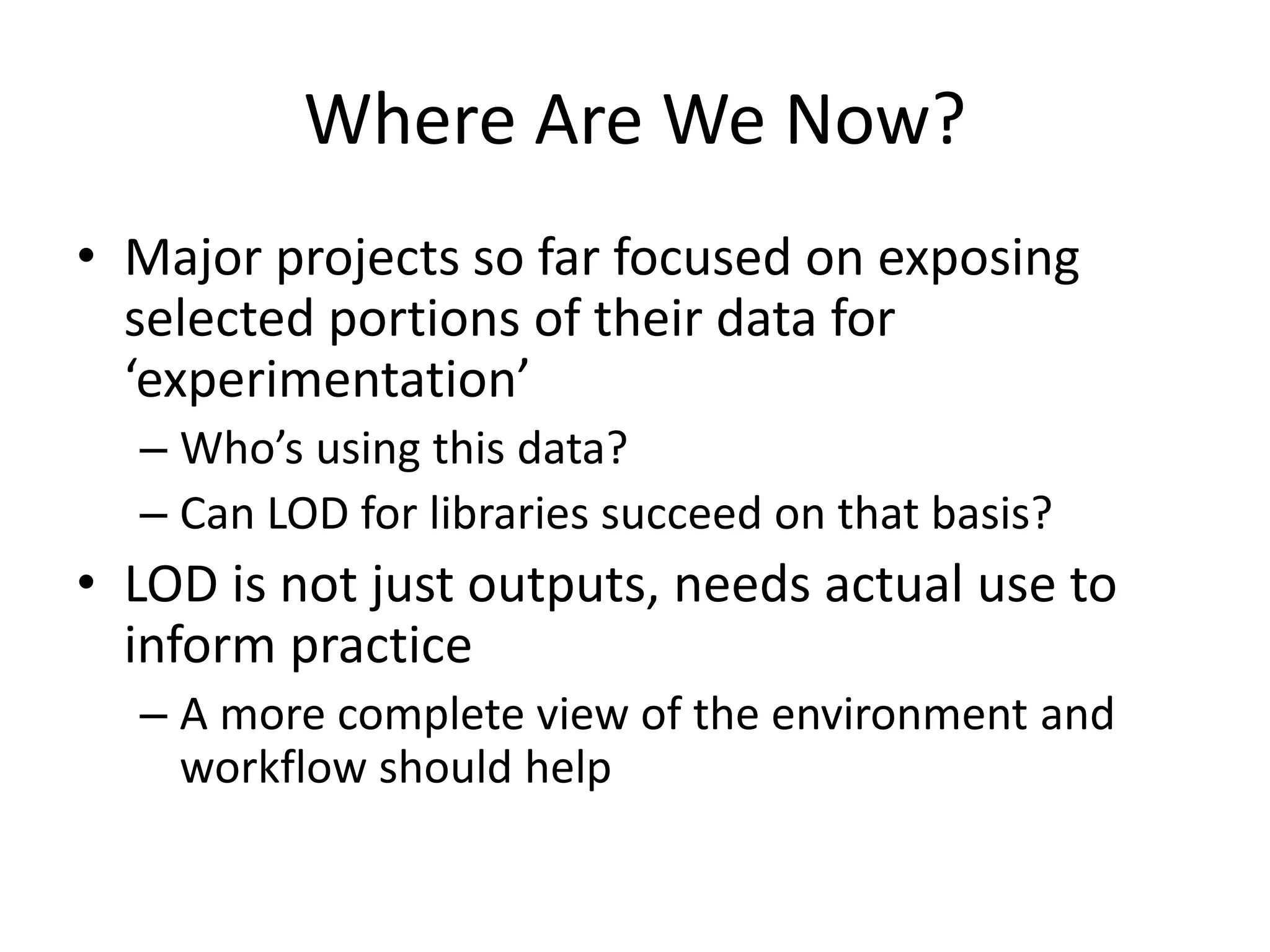 Where Are We Now?
• Major projects so far focused on exposing
selected portions of their data for
‘experimentation’
– Who’s using this data?
– Can LOD for libraries succeed on that basis?
• LOD is not just outputs, needs actual use to
inform practice
– A more complete view of the environment and
workflow should help
 