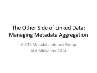The Other Side of Linked Data:
Managing Metadata Aggregation
ALCTS Metadata Interest Group
ALA Midwinter 2014
 