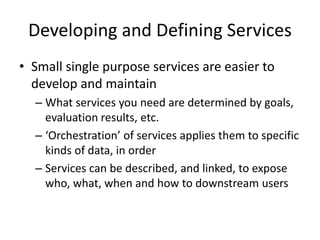 Developing and Defining Services
• Small single purpose services are easier to
develop and maintain
– What services you need are determined by goals,
evaluation results, etc.
– ‘Orchestration’ of services applies them to specific
kinds of data, in order
– Services can be described, and linked, to expose
who, what, when and how to downstream users
 