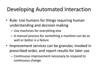 Developing Automated Interaction
• Rule: Use humans for things requiring human
understanding and decision making
– Use machines for everything else
– A manual process for something a machine can do as
well or better is a failure
• Improvement services can be granular, invoked in
prescribed order, and report results for later use
– Continuous improvement necessary to respond to
continuous change
 