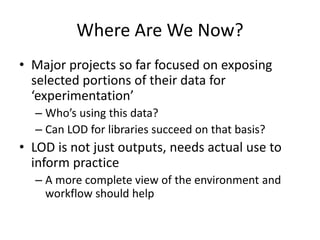 Where Are We Now?
• Major projects so far focused on exposing
selected portions of their data for
‘experimentation’
– Who’s using this data?
– Can LOD for libraries succeed on that basis?
• LOD is not just outputs, needs actual use to
inform practice
– A more complete view of the environment and
workflow should help
 