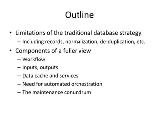 Outline
• Limitations of the traditional database strategy
– Including records, normalization, de-duplication, etc.
• Components of a fuller view
– Workflow
– Inputs, outputs
– Data cache and services
– Need for automated orchestration
– The maintenance conundrum
 