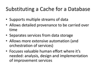 Substituting a Cache for a Database
• Supports multiple streams of data
• Allows detailed provenance to be carried over
time
• Separates services from data storage
• Allows more extensive automation (and
orchestration of services)
• Focuses valuable human effort where it’s
needed: analysis, design and implementation
of improvement services
 