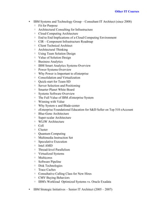 Other IT Courses


•   IBM Systems and Technology Group – Consultant IT Architect (since 2008)
    ◦ Fit for Purpose
    ◦ Architectural Consulting for Infrastructure
    ◦ Cloud Computing Architecture
    ◦ End to End Implications of a Cloud Computing Environment
    ◦ CIR – Component Infrastructure Roadmap
    ◦ Client Technical Architect
    ◦ Architectural Thinking
    ◦ Using Team Solution Design
    ◦ Value of Solution Design
    ◦ Business Analytics
    ◦ IBM Smart Analytics Systems Overview
    ◦ Power Systems Overview
    ◦ Why Power is Important to zEnterprise
    ◦ Consolidation and Virtualization
    ◦ Quick-start for Team-SD
    ◦ Server Selection and Positioning
    ◦ Smarter Planet White Board
    ◦ Systems Software Overview
    ◦ The Full Value of IBM zEnterprise System
    ◦ Winning with Value
    ◦ Why System x and Blade-center
    ◦ zEnterprise Foundational Education for S&D Seller on Top 510 zAccount
    ◦ Blue-Gene Architecture
    ◦ Super-scalar Architecture
    ◦ WLIW Architecture
    ◦ Cell
    ◦ Cluster
    ◦ Quantum Computing
    ◦ Multimedia Instruction Set
    ◦ Speculative Execution
    ◦ Intel AMD
    ◦ Thread-level Parallelism
    ◦ Virtualized Systems
    ◦ Multicores
    ◦ Software Pipeline
    ◦ Disk Technologies
    ◦ Trace Caches
    ◦ Consultative Calling Class for New Hires
    ◦ CMV Buying Behaviors
    ◦ IBM's Workload Optimized Systems vs. Oracle Exadata

•   IBM Strategic Initiatives – Senior IT Architect (2005 – 2007)
 