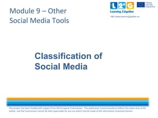 This project has been funded with support from the European Commission. This publication [communication] reflects the views only of the
author, and the Commission cannot be held responsible for any use which may be made of the information contained therein.
http:www.learning2gether.eu
Module 9 – Other
Social Media Tools
Classification of
Social Media
 