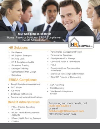 HR Solutions								
• Handbooks
• HR Support Packages
• HR Help Desk
• HR & Compliance Audits
• Supervisor Training
• Employee Training
• Compensation Plan Design
• Recruiting								
• Performance Management System
• Performance Appraisals
• Employee Opinion Surveys
• Corrective Action & Terminations
• FMLA
• Employment Law Compensation
Statements
• Exempt vs Nonexempt Determination
• Other HR Projects or Outsourcing
ERISA Compliance
					
• Benefit Compliance Assessment
• SPD Wraps
• 125 POPs
• Employee Notifications
• Summary of Material Modifications			
• ACA Reporting
• 5500 Reporting
• Total Benefit Compliance
System
Benefit Administration
					
• FSAs - Flexible Spending
Accounts
• HRAs - Health Reimbursement
Accounts
• HSAs - Health Savings Accounts
• COBRA
• Non-Discrimination Testing
For pricing and more details, call
(833) 685-8400 x 1
or email
Solutions@HRServiceInc.com
https://hrserviceinc.com
Your One-Stop solution for
Human Resource Solutions • ERISA Compliance •
Benefit Administration
 
