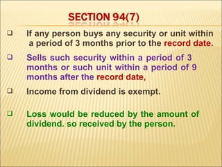    If any person buys any security or unit within
     a period of 3 months prior to the record date.
   Sells such security within a period of 3
    months or such unit within a period of 9
    months after the record date,
   Income from dividend is exempt.

   Loss would be reduced by the amount of
    dividend. so received by the person.
 