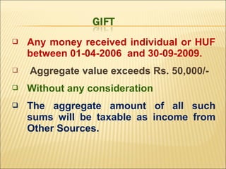    Any money received individual or HUF
    between 01-04-2006 and 30-09-2009.
   Aggregate value exceeds Rs. 50,000/-
   Without any consideration
   The aggregate amount of all such
    sums will be taxable as income from
    Other Sources.
 