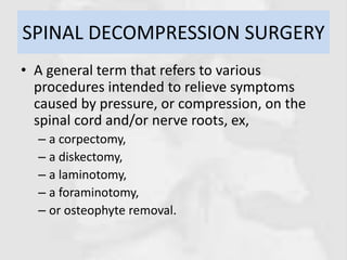 SPINAL DECOMPRESSION SURGERY
• A general term that refers to various
procedures intended to relieve symptoms
caused by pressure, or compression, on the
spinal cord and/or nerve roots, ex,
– a corpectomy,
– a diskectomy,
– a laminotomy,
– a foraminotomy,
– or osteophyte removal.
 