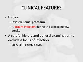 CLINICAL FEATURES
• History
– Invasive spinal procedure
– A distant infection during the preceding few
weeks
• A careful history and general examination to
exclude a focus of infection
– Skin, ENT, chest, pelvis.
 