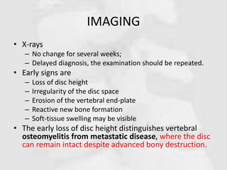 IMAGING
• X-rays
– No change for several weeks;
– Delayed diagnosis, the examination should be repeated.
• Early signs are
– Loss of disc height
– Irregularity of the disc space
– Erosion of the vertebral end-plate
– Reactive new bone formation
– Soft-tissue swelling may be visible
• The early loss of disc height distinguishes vertebral
osteomyelitis from metastatic disease, where the disc
can remain intact despite advanced bony destruction.
 
