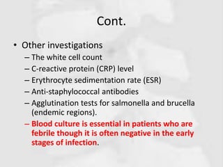 Cont.
• Other investigations
– The white cell count
– C-reactive protein (CRP) level
– Erythrocyte sedimentation rate (ESR)
– Anti-staphylococcal antibodies
– Agglutination tests for salmonella and brucella
(endemic regions).
– Blood culture is essential in patients who are
febrile though it is often negative in the early
stages of infection.
 