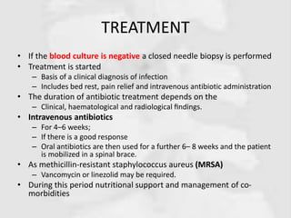 TREATMENT
• If the blood culture is negative a closed needle biopsy is performed
• Treatment is started
– Basis of a clinical diagnosis of infection
– Includes bed rest, pain relief and intravenous antibiotic administration
• The duration of antibiotic treatment depends on the
– Clinical, haematological and radiological ﬁndings.
• Intravenous antibiotics
– For 4–6 weeks;
– If there is a good response
– Oral antibiotics are then used for a further 6– 8 weeks and the patient
is mobilized in a spinal brace.
• As methicillin-resistant staphylococcus aureus (MRSA)
– Vancomycin or linezolid may be required.
• During this period nutritional support and management of co-
morbidities
 