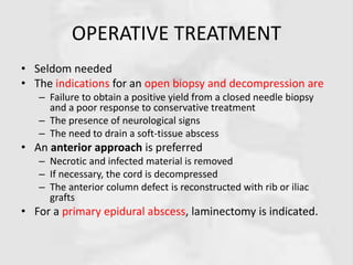 OPERATIVE TREATMENT
• Seldom needed
• The indications for an open biopsy and decompression are
– Failure to obtain a positive yield from a closed needle biopsy
and a poor response to conservative treatment
– The presence of neurological signs
– The need to drain a soft-tissue abscess
• An anterior approach is preferred
– Necrotic and infected material is removed
– If necessary, the cord is decompressed
– The anterior column defect is reconstructed with rib or iliac
grafts
• For a primary epidural abscess, laminectomy is indicated.
 