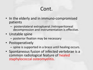 Cont.
• In the elderly and in immuno-compromised
patients
– posterolateral extraplueral /retroperitoneal
decompression and instrumentation is effective.
• Unstable spine
– posterior ﬁxation may be necessary
• Postoperatively
– spine is supported in a brace until healing occurs.
• Spontaneous fusion of infected vertebrae is a
common radiological feature of healed
staphylococcal osteomyelitis.
 