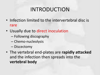INTRODUCTION
• Infection limited to the intervertebral disc is
rare
• Usually due to direct inoculation
– Following discography
– Chemo-nucleolysis
– Discectomy
• The vertebral end-plates are rapidly attacked
and the infection then spreads into the
vertebral body
 