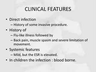 CLINICAL FEATURES
• Direct infection
– History of some invasive procedure.
• History of
– Flu-like illness followed by
– Back pain, muscle spasm and severe limitation of
movement.
• Systemic features
– Mild, but the ESR is elevated.
• In children the infection : blood borne.
 