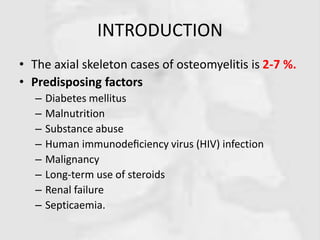 INTRODUCTION
• The axial skeleton cases of osteomyelitis is 2-7 %.
• Predisposing factors
– Diabetes mellitus
– Malnutrition
– Substance abuse
– Human immunodeﬁciency virus (HIV) infection
– Malignancy
– Long-term use of steroids
– Renal failure
– Septicaemia.
 