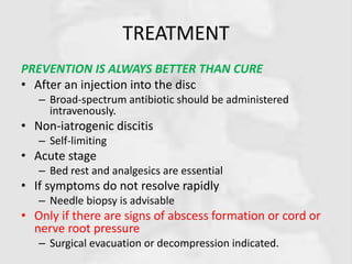 TREATMENT
PREVENTION IS ALWAYS BETTER THAN CURE
• After an injection into the disc
– Broad-spectrum antibiotic should be administered
intravenously.
• Non-iatrogenic discitis
– Self-limiting
• Acute stage
– Bed rest and analgesics are essential
• If symptoms do not resolve rapidly
– Needle biopsy is advisable
• Only if there are signs of abscess formation or cord or
nerve root pressure
– Surgical evacuation or decompression indicated.
 