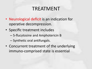 TREATMENT
• Neurological deﬁcit is an indication for
operative decompression.
• Speciﬁc treatment includes
– 5-ﬂucytosine and Amphotericin B
– Synthetic oral antifungals.
• Concurrent treatment of the underlying
immuno-comprised state is essential
 