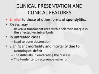 CLINICAL PRESENTATION AND
CLINICAL FEATURES
• Similar to those of other forms of spondylitis.
• X-rays may
– Reveal a translucent area with a sclerotic margin in
the affected vertebral body
• In untreated cases
– Lead to bone destruction
• Signiﬁcant morbidity and mortality due to
– Neurological deﬁcit
– The difﬁculty in eradicating the disease
– The tendency to recurrence make for
 