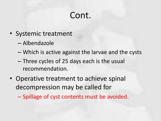 Cont.
• Systemic treatment
– Albendazole
– Which is active against the larvae and the cysts
– Three cycles of 25 days each is the usual
recommendation.
• Operative treatment to achieve spinal
decompression may be called for
– Spillage of cyst contents must be avoided.
 