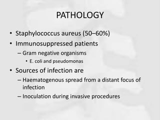 PATHOLOGY
• Staphylococcus aureus (50–60%)
• Immunosuppressed patients
– Gram negative organisms
• E. coli and pseudomonas
• Sources of infection are
– Haematogenous spread from a distant focus of
infection
– Inoculation during invasive procedures
 