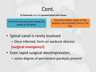Cont.
• Spinal canal is rarely involved
– Once infected, form an epidural abscess
(surgical emergency!)
• Even rapid surgical decompression,
– some degree of permanent paralysis present
From the thoracic spine along the
psoas to the groin
From the lumbar region to the
buttock, the sacroiliac joint or the
hip.
3) Outwards into the paravertebral soft tissues
 