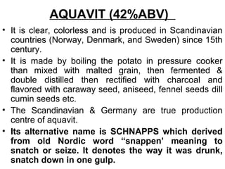 AQUAVIT (42%ABV)
• It is clear, colorless and is produced in Scandinavian
countries (Norway, Denmark, and Sweden) since 15th
century.
• It is made by boiling the potato in pressure cooker
than mixed with malted grain, then fermented &
double distilled then rectified with charcoal and
flavored with caraway seed, aniseed, fennel seeds dill
cumin seeds etc.
• The Scandinavian & Germany are true production
centre of aquavit.
• Its alternative name is SCHNAPPS which derived
from old Nordic word “snappen’ meaning to
snatch or seize. It denotes the way it was drunk,
snatch down in one gulp.
 