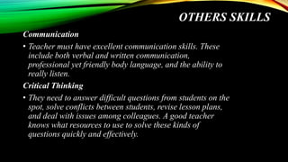 OTHERS SKILLS
Communication
• Teacher must have excellent communication skills. These
include both verbal and written communication,
professional yet friendly body language, and the ability to
really listen.
Critical Thinking
• They need to answer difficult questions from students on the
spot, solve conflicts between students, revise lesson plans,
and deal with issues among colleagues. A good teacher
knows what resources to use to solve these kinds of
questions quickly and effectively.
 