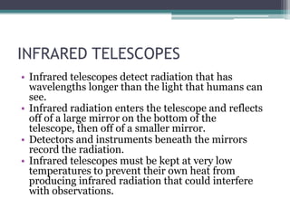INFRARED TELESCOPES,[object Object],Infrared telescopes detect radiation that has wavelengths longer than the light that humans can see. ,[object Object],Infrared radiation enters the telescope and reflects off of a large mirror on the bottom of the telescope, then off of a smaller mirror. ,[object Object],Detectors and instruments beneath the mirrors record the radiation. ,[object Object],Infrared telescopes must be kept at very low temperatures to prevent their own heat from producing infrared radiation that could interfere with observations.,[object Object]