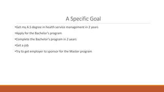 A Specific Goal
•Get my A.S degree in health service management in 2 years
•Apply for the Bachelor’s program
•Complete the Bachelor’s program in 2 years
•Get a job
•Try to get employer to sponsor for the Master program