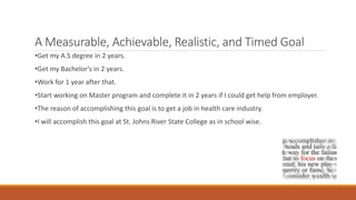 A Measurable, Achievable, Realistic, and Timed Goal
•Get my A.S degree in 2 years.
•Get my Bachelor’s in 2 years.
•Work for 1 year after that.
•Start working on Master program and complete it in 2 years if I could get help from employer.
•The reason of accomplishing this goal is to get a job in health care industry.
•I will accomplish this goal at St. Johns River State College as in school wise.