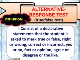 ALTERNATIVE-
RESPONSE TEST
(true/false test)
- Consist of a declarative
statements that the student is
asked to mark true or false, right
or wrong, correct or incorrect, yes
or no, fact or opinion, agree or
disagree or the like.
DEFINITION:
 