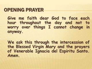 OPENING PRAYER
Give me faith dear God to face each
hour throughout the day and not to
worry over things I cannot change in
anyway.
We ask this through the intercession of
the Blessed Virgin Mary and the prayers
of Venerable Ignacia del Espiritu Santo.
Amen.
 