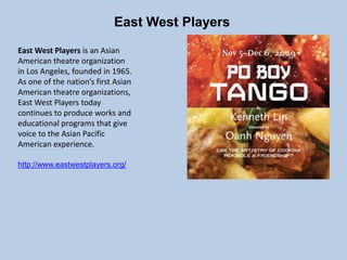 East West Players
East West Players is an Asian
American theatre organization
in Los Angeles, founded in 1965.
As one of the nation’s first Asian
American theatre organizations,
East West Players today
continues to produce works and
educational programs that give
voice to the Asian Pacific
American experience.
http://www.eastwestplayers.org/
 