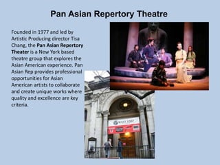 Pan Asian Repertory Theatre
Founded in 1977 and led by
Artistic Producing director Tisa
Chang, the Pan Asian Repertory
Theater is a New York based
theatre group that explores the
Asian American experience. Pan
Asian Rep provides professional
opportunities for Asian
American artists to collaborate
and create unique works where
quality and excellence are key
criteria.
 