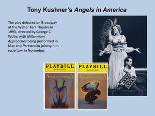 Tony Kushner’s Angels in America
The play debuted on Broadway
at the Walter Kerr Theatre in
1993, directed by George C.
Wolfe, with Millennium
Approaches being performed in
May and Perestroika joining it in
repertory in November.
 
