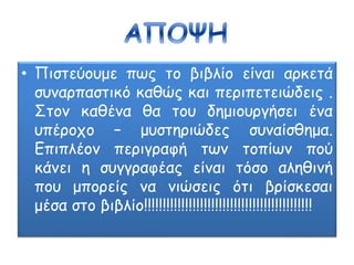• Πιστεύουμε πως το βιβλίο είναι αρκετά
συναρπαστικό καθώς και περιπετειώδεις .
Στον καθένα θα του δημιουργήσει ένα
υπέροχο – μυστηριώδες συναίσθημα.
Επιπλέον περιγραφή των τοπίων πού
κάνει η συγγραφέας είναι τόσο αληθινή
που μπορείς να νιώσεις ότι βρίσκεσαι
μέσα στο βιβλίο!!!!!!!!!!!!!!!!!!!!!!!!!!!!!!!!!!!!!!!!!!!!!
 